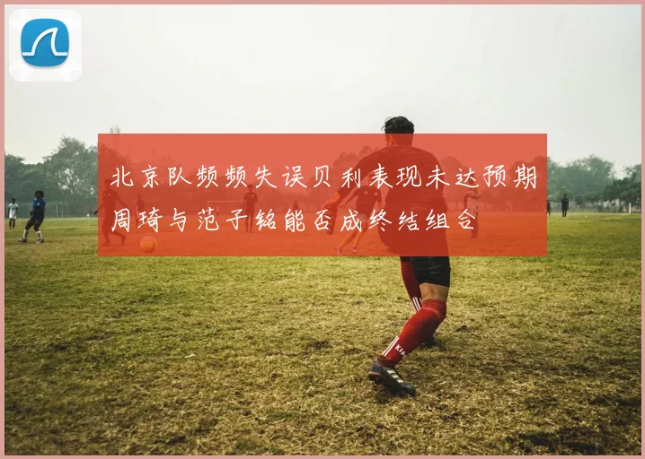北京队频频失误贝利表现未达预期周琦与范子铭能否成终结组合