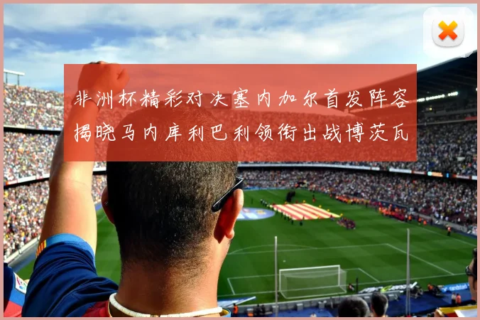非洲杯精彩对决塞内加尔首发阵容揭晓马内库利巴利领衔出战博茨瓦纳