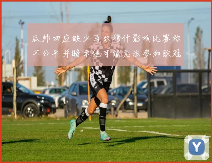 瓜帅回应缺少马尔穆什影响比赛称不公平并暗示他可能无法参加欧冠