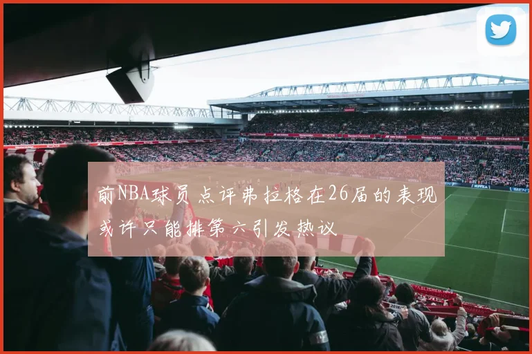 前NBA球员点评弗拉格在26届的表现或许只能排第六引发热议