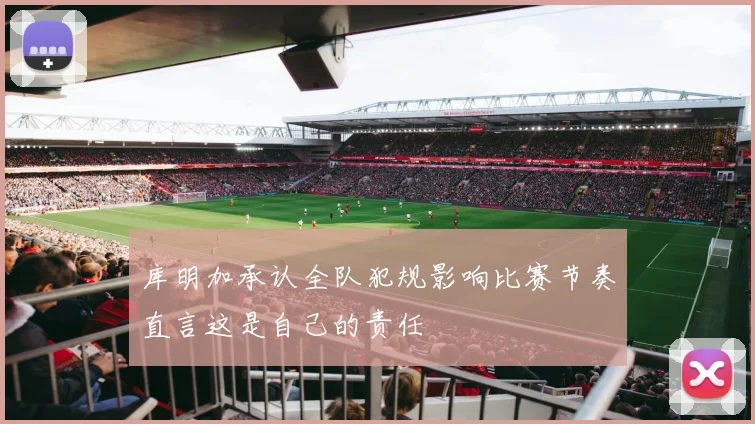 库明加承认全队犯规影响比赛节奏直言这是自己的责任