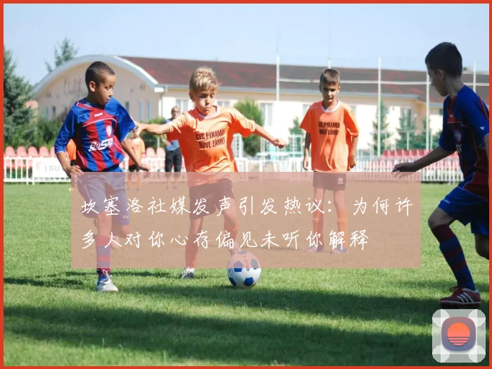 坎塞洛社媒发声引发热议：为何许多人对你心存偏见未听你解释