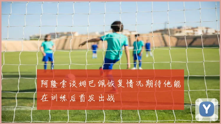 阿隆索谈姆巴佩恢复情况期待他能在训练后首发出战