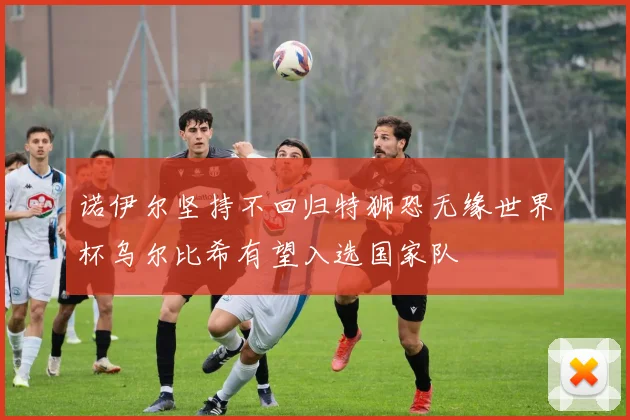 诺伊尔坚持不回归特狮恐无缘世界杯乌尔比希有望入选国家队