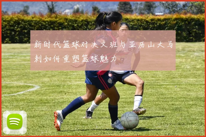 新时代篮球对决文班与亚历山大马刺如何重塑篮球魅力