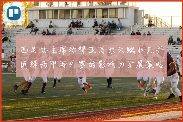 西足协主席称赞亚马尔天赋非凡并阐释西甲海外赛的影响力扩展策略