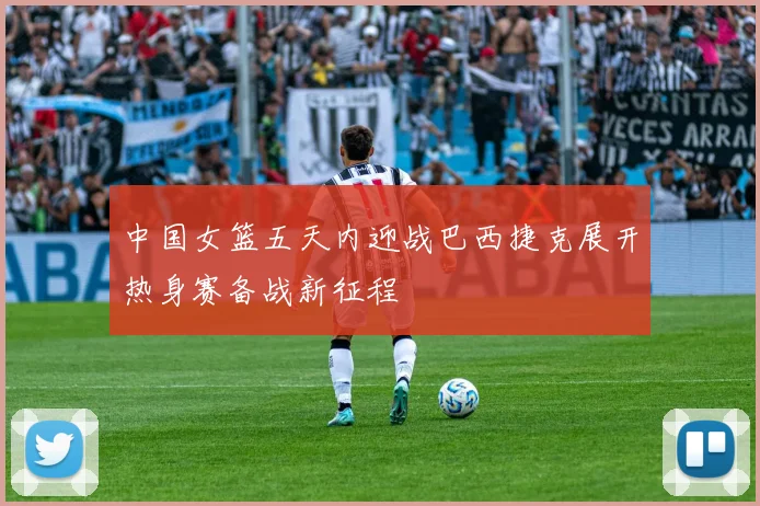 中国女篮五天内迎战巴西捷克展开热身赛备战新征程