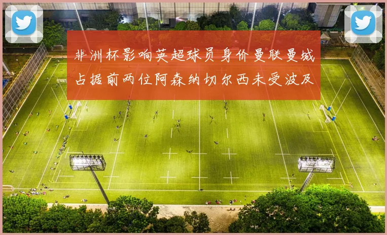 非洲杯影响英超球员身价曼联曼城占据前两位阿森纳切尔西未受波及