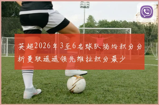 英超2026年3至6名球队场均积分分析曼联遥遥领先维拉积分最少